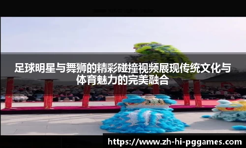 足球明星与舞狮的精彩碰撞视频展现传统文化与体育魅力的完美融合